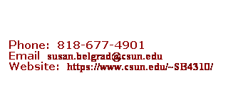 Text Box: &nbsp;
&nbsp;
&nbsp;
Phone:&nbsp; 818-677-4901
Email&nbsp; susan.belgrad@csun.edu
Website:&nbsp; https://www.csun.edu/~SB4310/

&nbsp;
