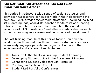 Text Box: You Get What You Assess and You Don�t Get
&nbsp;What You Don�t Assess.
&nbsp;
This series introduces a wide range of tools, strategies and activities that teachers can put to work in their classrooms the next day.&nbsp; Assessment for learning strategies�including learning lists, learning logs, checklists, teacher-made tests and scoring rubrics provide teachers with the foundation they need to become skillful �kid watchers� and effective advocates for each student�s learning success�as well as social skill development.
&nbsp;
The last training module of this series focuses on how the academic portfolio and eportfolio promotes student voice as it seamlessly engages parents and significant others in the achievement and success of each student.
&nbsp;
v&nbsp;&nbsp;&nbsp;&nbsp;&nbsp;&nbsp; Tools for Authentically Assessing Student Learning
v&nbsp;&nbsp;&nbsp;&nbsp;&nbsp;&nbsp; Developing Student Voice in the Assessment Process
v&nbsp;&nbsp;&nbsp;&nbsp;&nbsp;&nbsp; Connecting Student Voice through Portfolios
v&nbsp;&nbsp;&nbsp;&nbsp;&nbsp;&nbsp; Creating an Electronic Portfolio
v&nbsp;&nbsp;&nbsp;&nbsp;&nbsp;&nbsp; Student Led Portfolio Conferences
