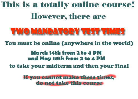 There are two mandatory test times. You must be online, anywhere in the world, on March 14th from 2 to 4 PM, and May 16th from 2 to 4 PM to take your Midterm and then your Final. If you cannot make these times, do not take this course.