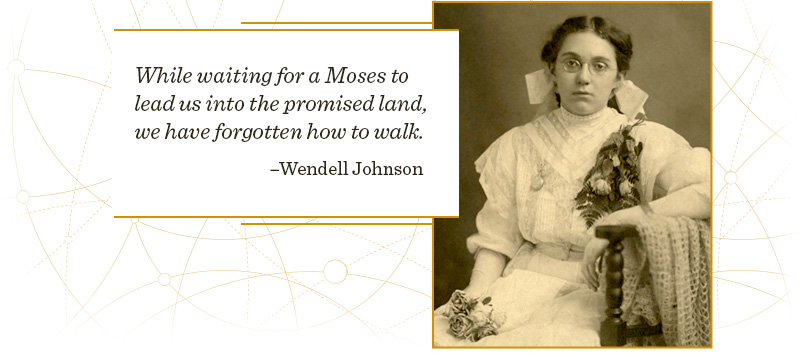 While waiting for a Moses to lead us into the promised land, we have forgotten how to walk. –Wendell Johnson