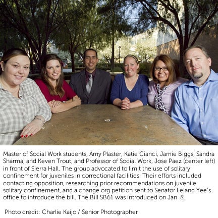 Master of Social Work students, Amy Plaster, Katie Cianci, Jamie Biggs, Sandra Sharma, and Keven Trout, and Professor of Social Work, Jose Paez (center left) in front of Sierra Hall. The group advocated to limit the use of solitary confinement for juveniles in correctional facilities. Their efforts included  contacting opposition, researching prior recommendations on juvenile  solitary confinement, and a change.org petition sent to Senator Leland Yee’s office to introduce the bill. The Bill SB61 was introduced on Jan. 8.   Photo credit: Charlie Kaijo / Senior Photographer