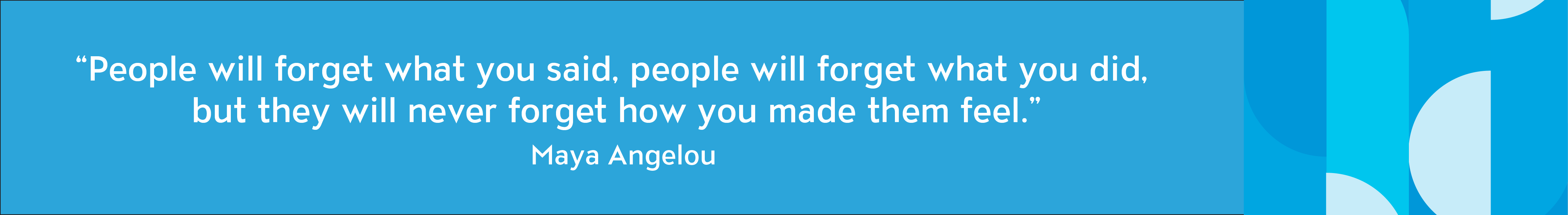 People will forget what you said, people will forget what you did, but they will never forget how you made them feel" - Maya Angelou