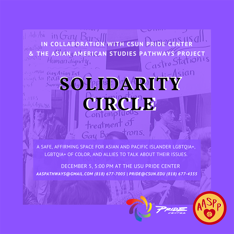 In collaboration with CSUN Pride Center &amp; The Asian American Studies Pathways Project: Solidarity Circle — A safe, affirming space for asian and pacific islander LGBTQIA+, LGBTQIA+ of color, and allies to talk about their issues. December 5, 5:00 PM at th